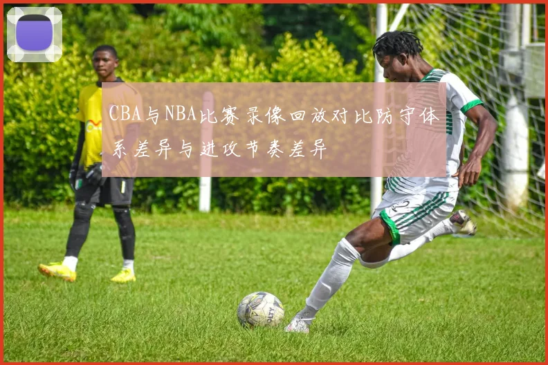 CBA与NBA比赛录像回放对比防守体系差异与进攻节奏差异