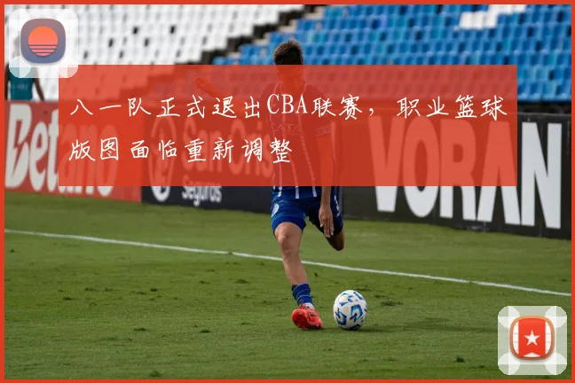 八一队正式退出CBA联赛，职业篮球版图面临重新调整