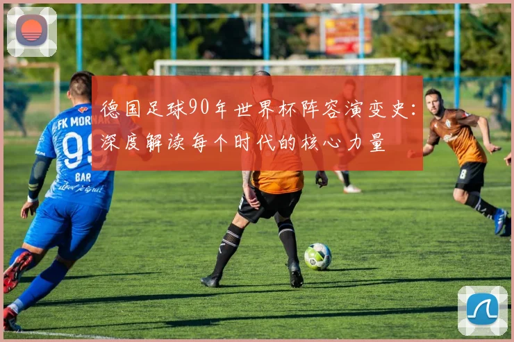 德国足球90年世界杯阵容演变史：深度解读每个时代的核心力量