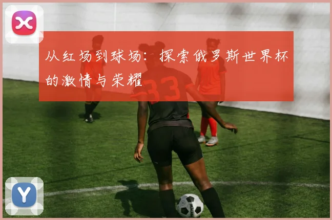 从红场到球场：探索俄罗斯世界杯的激情与荣耀
