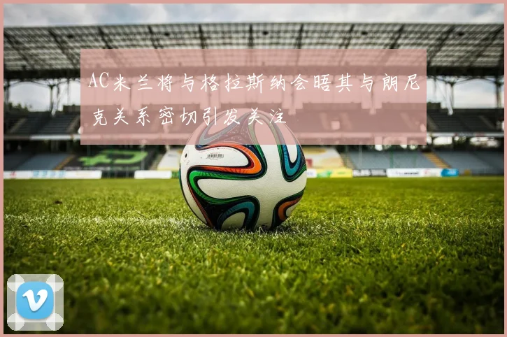 AC米兰将与格拉斯纳会晤其与朗尼克关系密切引发关注