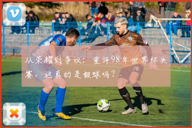 从荣耀到争议：重评98年世界杯决赛，这真的是假球吗？